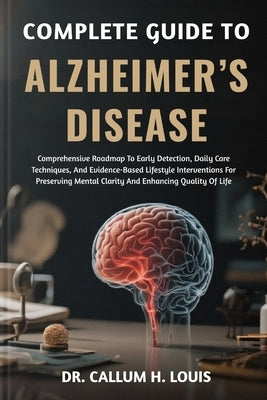 Complete Guide to Alzheimer's Disease: Comprehensive Roadmap To Early Detection, Daily Care Techniques, And Evidence-Based Lifestyle Interventions For by H. Louis, Callum