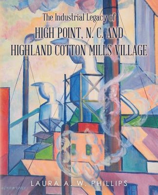 The Industrial Legacy of High Point, N. C. and Highland Cotton Mills Village by Phillips, Laura A. W.
