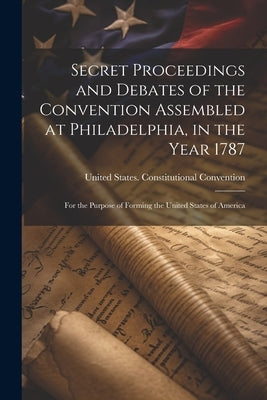 Secret Proceedings and Debates of the Convention Assembled at Philadelphia, in the Year 1787: For the Purpose of Forming the United States of America by United States Constitutional Convent
