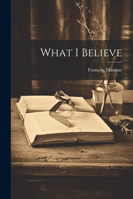 What I Believe by Mauriac, Fran?ois