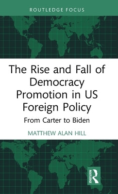 The Rise and Fall of Democracy Promotion in Us Foreign Policy: From Carter to Biden by Hill, Matthew Alan