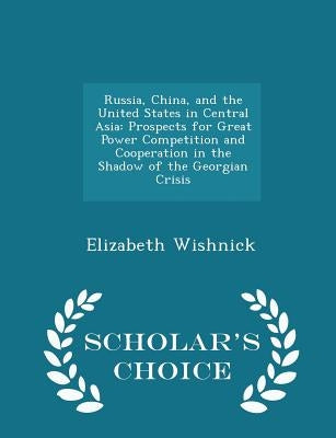 Russia, China, and the United States in Central Asia: Prospects for Great Power Competition and Cooperation in the Shadow of the Georgian Crisis - Sch by Wishnick, Elizabeth