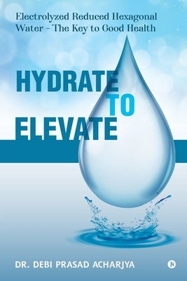 Hydrate to Elevate: Electrolyzed Reduced Hexagonal Water - The Key to Good Health by Dr Debi Prasad Acharjya