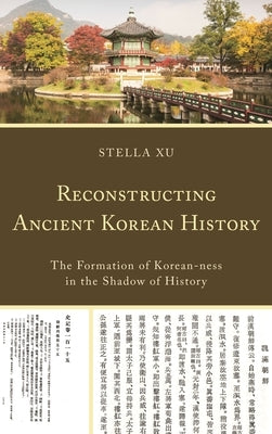 Reconstructing Ancient Korean History: The Formation of Korean-ness in the Shadow of History by Xu, Stella