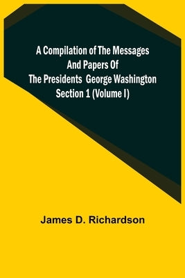 A Compilation of the Messages and Papers of the Presidents Section 1 (Volume I) George Washington by D. Richardson, James