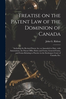 Treatise on the Patent Law of the Dominion of Canada [microform]: Including the Revised Patent Act, as Amended to Date, With Annotations, the Patent O by Ridout, John G. (John Gibbs) 1840-1911