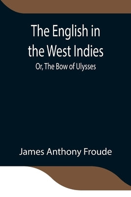 The English in the West Indies; Or, The Bow of Ulysses by Anthony Froude, James