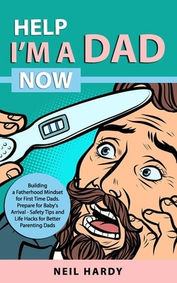 Help I'm A Dad Now: Building a Fatherhood Mindset for First Time Dad's. Prepare for Babies Arrival - Safety Tips and Life Hacks for Better by Hardy, Neil