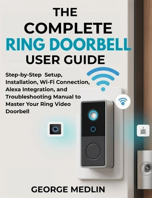 The Complete Ring Doorbell User Guide: Step-by-Step Setup, Installation, Wi-Fi Connection, Alexa Integration, and Troubleshooting Manual to Master You by Medlin, George