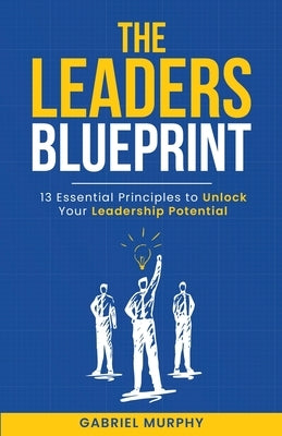 The Leaders Blueprint: 13 Essential Principles to Unlock Your Leadership Potential by Murphy, Gabriel