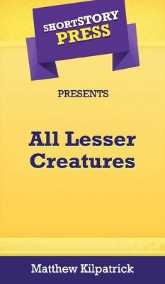 Short Story Press Presents All Lesser Creatures by Kilpatrick, Matthew