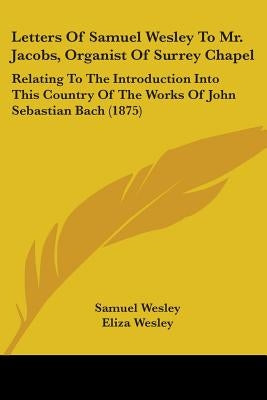 Letters Of Samuel Wesley To Mr. Jacobs, Organist Of Surrey Chapel: Relating To The Introduction Into This Country Of The Works Of John Sebastian Bach by Wesley, Samuel