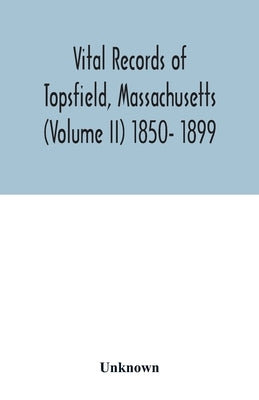 Vital records of Topsfield, Massachusetts (Volume II) 1850- 1899 by Unknown