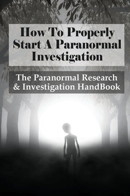 How To Properly Start A Paranormal Investigation: The Paranormal Research & Investigation HandBook: How To Interpret The Information Of Paranormal Inv by Brandenberger, Jae