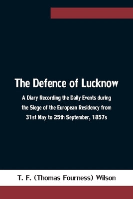 The Defence of Lucknow A Diary Recording the Daily Events during the Siege of the European Residency from 31st May to 25th September, 1857s by T F (Thomas Fourness) Wilson