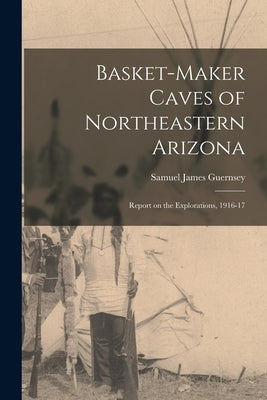 Basket-Maker Caves of Northeastern Arizona: Report on the Explorations, 1916-17 by James, Guernsey Samuel