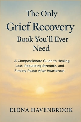 The Only Grief Recovery Book You'll Ever Need: A Compassionate Guide To Healing Loss, Rebuilding Strength, And Finding Peace After Heartbreak by Havenbrook, Elena