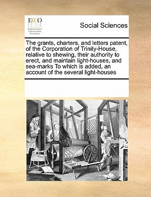 Grants, Chartersnd Letters Patent, of the Corporation of Trinity-House, Relative to Shewingir Authority to Erectnd Maintain Light-Houses by Multiple Contributors