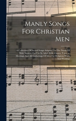 Manly Songs For Christian Men: A Collection Of Sacred Songs Adapted To The Needs Of Male Singers, For Use In Adult Bible Classes, Y.m.c.a. Meetings A by Anonymous