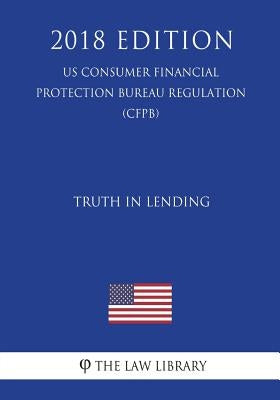 Truth in Lending (US Consumer Financial Protection Bureau Regulation) (CFPB) (2018 Edition) by The Law Library