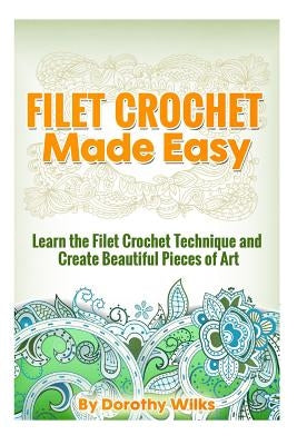 Filet Crochet Made Easy: Learn the Filet Crochet Technique and Create Beautiful Pieces of Art by Wilks, Dorothy