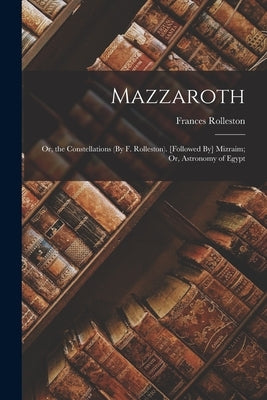 Mazzaroth: Or, the Constellations (By F. Rolleston). [Followed By] Mizraim; Or, Astronomy of Egypt by Rolleston, Frances