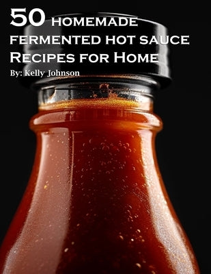50 Homemade Fermented Hot Sauce Recipes for Home by Johnson, Kelly