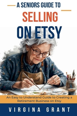 A Seniors Guide to Selling on Etsy: An Easy to Understand Guide to Creating a Retirement Business on Etsy by Grant, Virginia