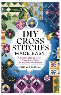 DIY Cross Stitches Made Easy: A Detailed step by step Cross-Stitch guide for Beginners and Beyond by Boardman, Edna W.