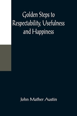 Golden Steps to Respectability, Usefulness and Happiness; Being a Series of Lectures to Youth of Both Sexes, on Character, Principles, Associates, Amu by Mather Austin, John