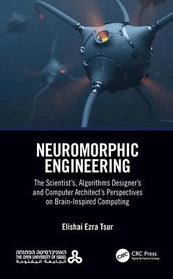 Neuromorphic Engineering: The Scientist's, Algorithms Designer's and Computer Architect's Perspectives on Brain-Inspired Computing by Ezra Tsur, Elishai