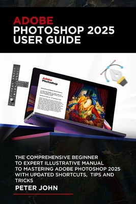 Adobe Photoshop 2025 User Guide: The Comprehensive Beginner to Expert Illustrative Manual to Mastering Adobe Photoshop 2025 with Updated Shortcuts, Ti by John, Peter