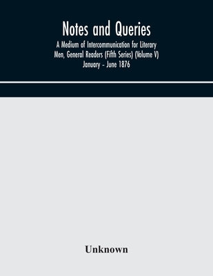 Notes And Queries; A Medium Of Intercommunication For Literary Men, General Readers (Fifth Series) (Volume V) January - June 1876 by Unknown