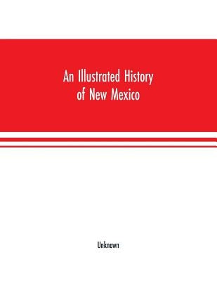 An Illustrated history of New Mexico: Containing a History of this Important Section of the Great Southwest, from the Earliest Period of its Discovery by Unknown