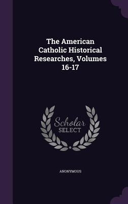 The American Catholic Historical Researches, Volumes 16-17 by Anonymous