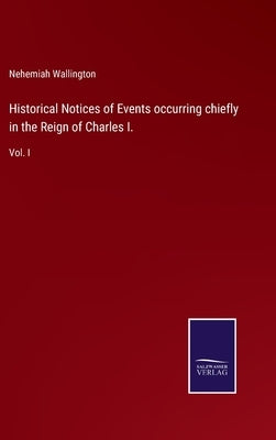 Historical Notices of Events occurring chiefly in the Reign of Charles I.: Vol. I by Wallington, Nehemiah