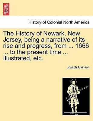 The History of Newark, New Jersey, Being a Narrative of Its Rise and Progress, from ... 1666 ... to the Present Time ... Illustrated, Etc. by Atkinson, Joseph