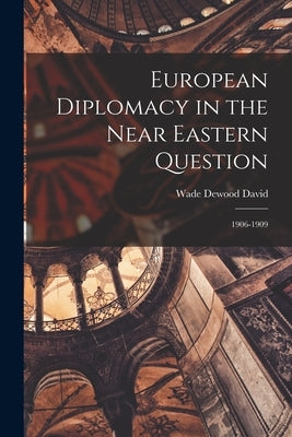European Diplomacy in the Near Eastern Question: 1906-1909 by David, Wade Dewood 1895-