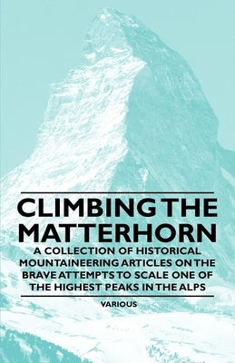 Climbing the Matterhorn - A Collection of Historical Mountaineering Articles on the Brave Attempts to Scale One of the Highest Peaks in the Alps by Various