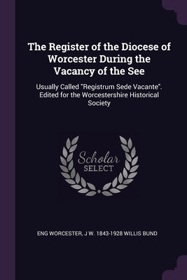 The Register of the Diocese of Worcester During the Vacancy of the See: Usually Called "Registrum Sede Vacante". Edited for the Worcestershire Histori by Worcester, Eng