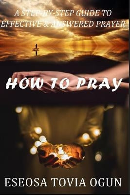 How to Pray: A Step-By-Step Guide to Effective & Answered Prayer by Ogun, Eseosa Tovia
