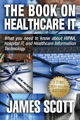The Book on Healthcare IT: What you need to know about HIPAA, Hospital IT, and Healthcare Information Technology by Scott, James