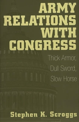 Army Relations with Congress: Thick Armor, Dull Sword, Slow Horse by Scroggs, Stephen