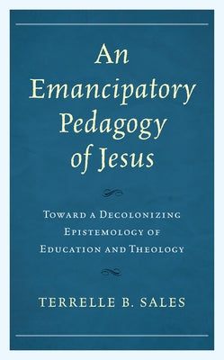An Emancipatory Pedagogy of Jesus: Toward a Decolonizing Epistemology of Education and Theology by Sales, Terrelle B.