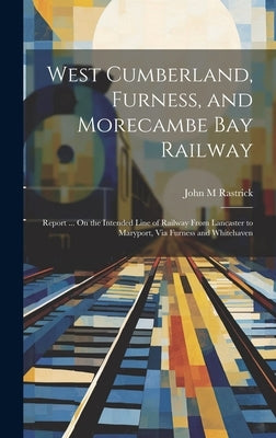 West Cumberland, Furness, and Morecambe Bay Railway: Report ... On the Intended Line of Railway From Lancaster to Maryport, Via Furness and Whitehaven by Rastrick, John M.