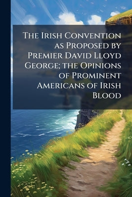 The Irish Convention as Proposed by Premier David Lloyd George; the Opinions of Prominent Americans of Irish Blood by Anonymous