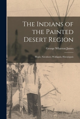 The Indians of the Painted Desert Region: Hopis, Navahoes, Wallapais, Havasupais by James, George Wharton