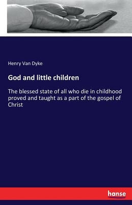 God and little children: The blessed state of all who die in childhood proved and taught as a part of the gospel of Christ by Van Dyke, Henry