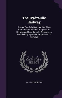 The Hydraulic Railway: Being a Carefully Digested, But Plain Statement of the Advantages to Be Derived, and Impediments Removed, in Establish by Shuttleworth, J. G.