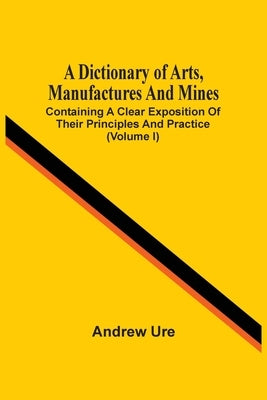 A Dictionary Of Arts, Manufactures And Mines: Containing A Clear Exposition Of Their Principles And Practice (Volume I) by Ure, Andrew